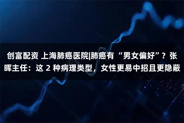 创富配资 上海肺癌医院|肺癌有 “男女偏好”？张晖主任：这 2 种病理类型，女性更易中招且更隐蔽