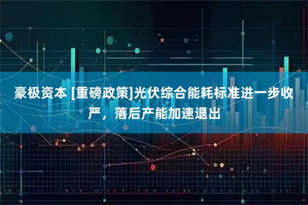 豪极资本 [重磅政策]光伏综合能耗标准进一步收严，落后产能加速退出