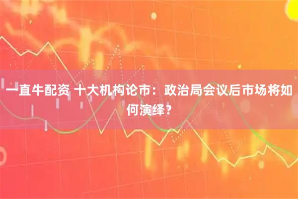 一直牛配资 十大机构论市：政治局会议后市场将如何演绎？
