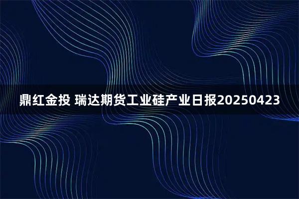 鼎红金投 瑞达期货工业硅产业日报20250423