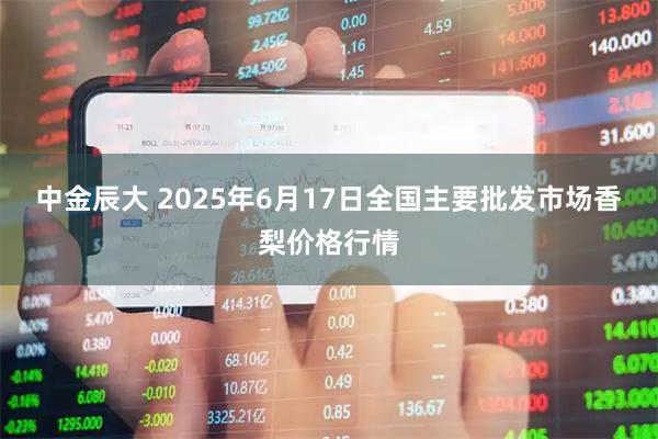 中金辰大 2025年6月17日全国主要批发市场香梨价格行情