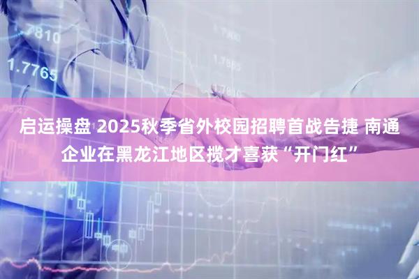 启运操盘 2025秋季省外校园招聘首战告捷 南通企业在黑龙江地区揽才喜获“开门红”