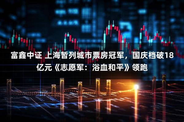 富鑫中证 上海暂列城市票房冠军，国庆档破18亿元《志愿军：浴血和平》领跑