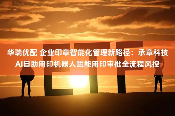 华瑞优配 企业印章智能化管理新路径：承章科技AI自助用印机器人赋能用印审批全流程风控