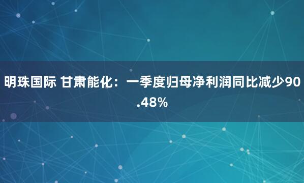 明珠国际 甘肃能化：一季度归母净利润同比减少90.48%