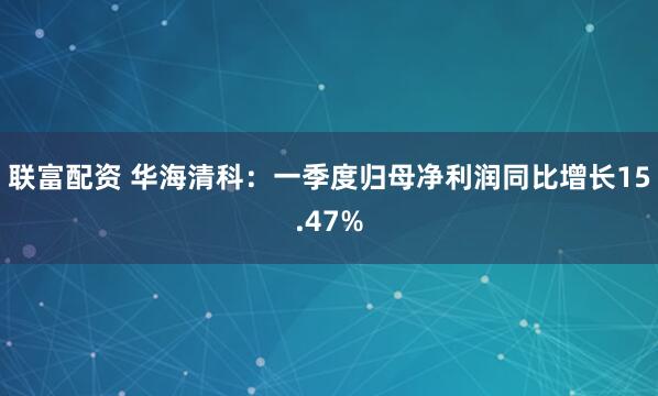 联富配资 华海清科：一季度归母净利润同比增长15.47%