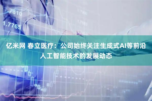 亿米网 春立医疗：公司始终关注生成式AI等前沿人工智能技术的发展动态