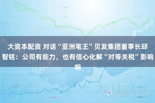 大资本配资 对话“亚洲笔王”贝发集团董事长邱智铭：公司有能力，也有信心化解“对等关税”影响