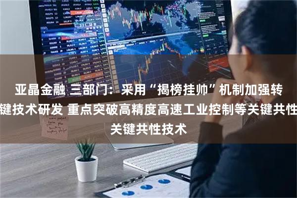 亚晶金融 三部门：采用“揭榜挂帅”机制加强转型关键技术研发 重点突破高精度高速工业控制等关键共性技术