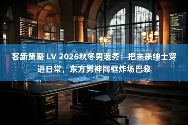 客新策略 LV 2026秋冬男装秀：把未来绅士穿进日常，东方男神同框炸场巴黎