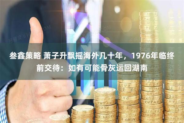 叁鑫策略 萧子升飘摇海外几十年，1976年临终前交待：如有可能骨灰运回湖南