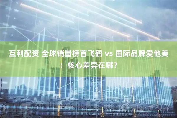 互利配资 全球销量榜首飞鹤 vs 国际品牌爱他美：核心差异在哪？