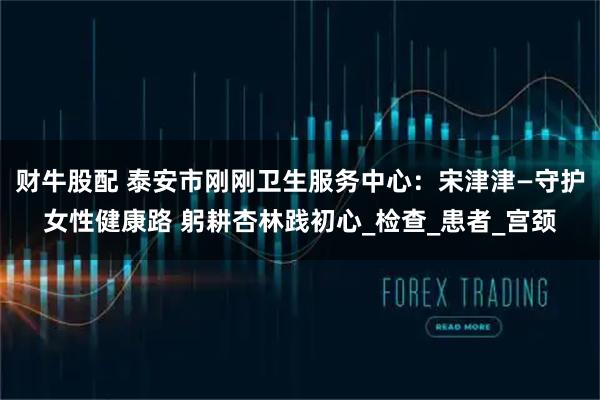 财牛股配 泰安市刚刚卫生服务中心：宋津津—守护女性健康路 躬耕杏林践初心_检查_患者_宫颈